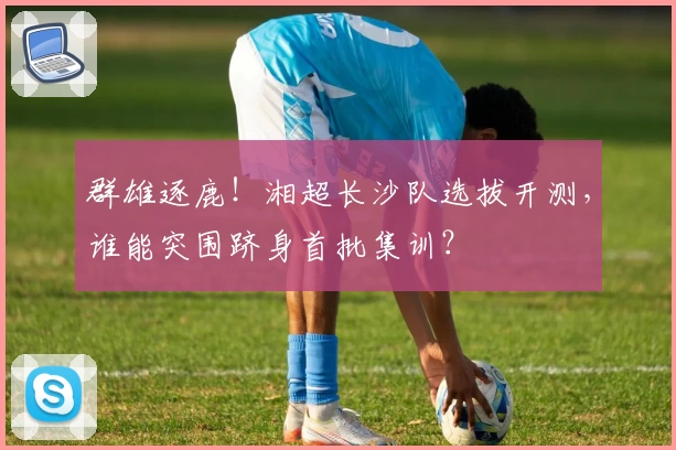 群雄逐鹿！湘超长沙队选拔开测，谁能突围跻身首批集训？
