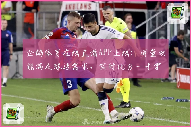 企鹅体育在线直播APP上线：海量功能满足球迷需求，实时比分一手掌握