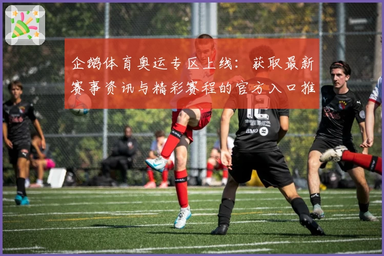 企鹅体育奥运专区上线：获取最新赛事资讯与精彩赛程的官方入口推荐