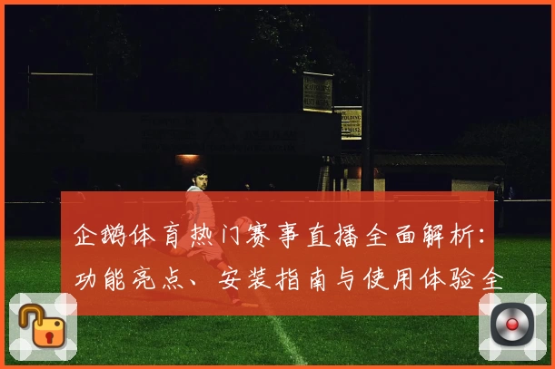 企鹅体育热门赛事直播全面解析：功能亮点、安装指南与使用体验全攻略
