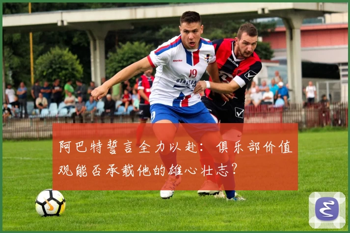 阿巴特誓言全力以赴：俱乐部价值观能否承载他的雄心壮志？