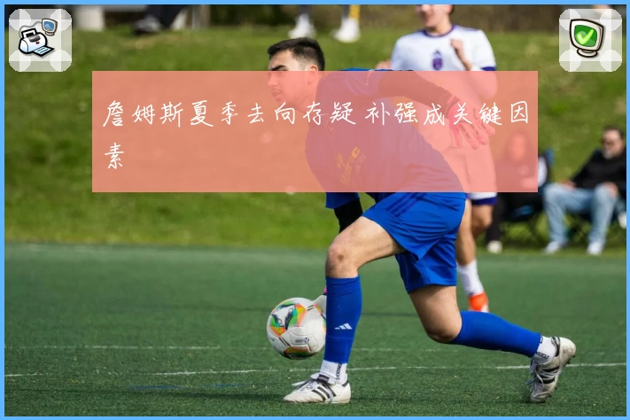 詹姆斯夏季去向存疑 补强成关键因素
