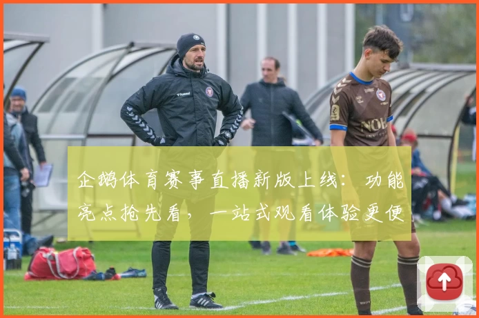 企鹅体育赛事直播新版上线：功能亮点抢先看，一站式观看体验更便捷