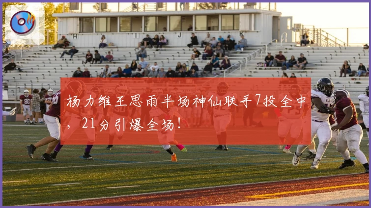 杨力维王思雨半场神仙联手7投全中，21分引爆全场！