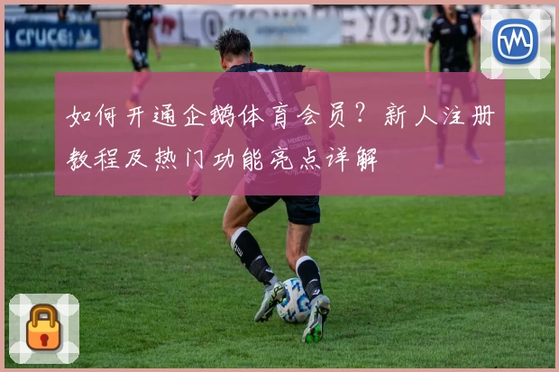 如何开通企鹅体育会员？新人注册教程及热门功能亮点详解