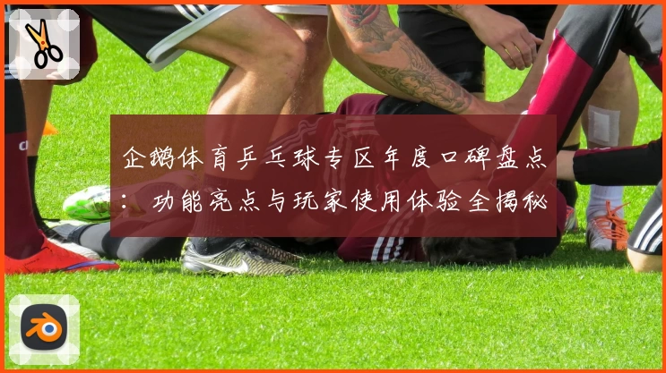 企鹅体育乒乓球专区年度口碑盘点：功能亮点与玩家使用体验全揭秘