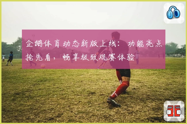 企鹅体育动态新版上线：功能亮点抢先看，畅享极致观赛体验