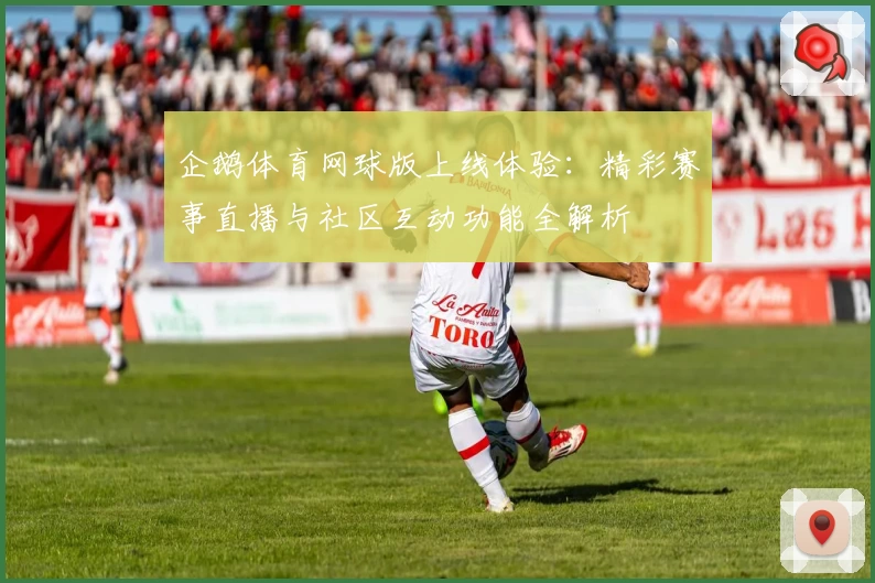 企鹅体育网球版上线体验：精彩赛事直播与社区互动功能全解析