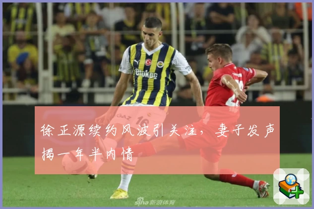 徐正源续约风波引关注，妻子发声揭一年半内情