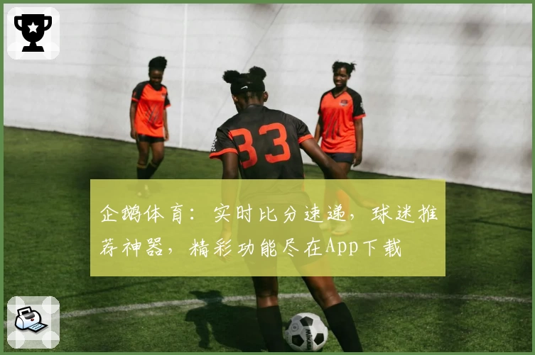 企鹅体育：实时比分速递，球迷推荐神器，精彩功能尽在App下载