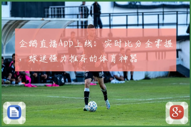 企鹅直播App上线:实时比分全掌握,球迷强力推荐的体育神器