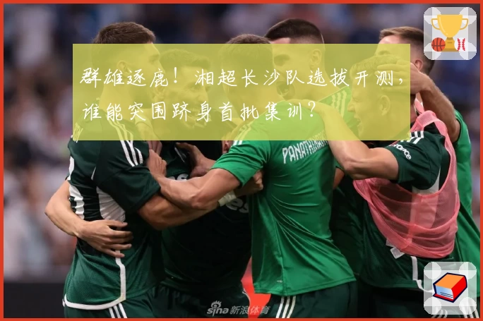 群雄逐鹿！湘超长沙队选拔开测，谁能突围跻身首批集训？