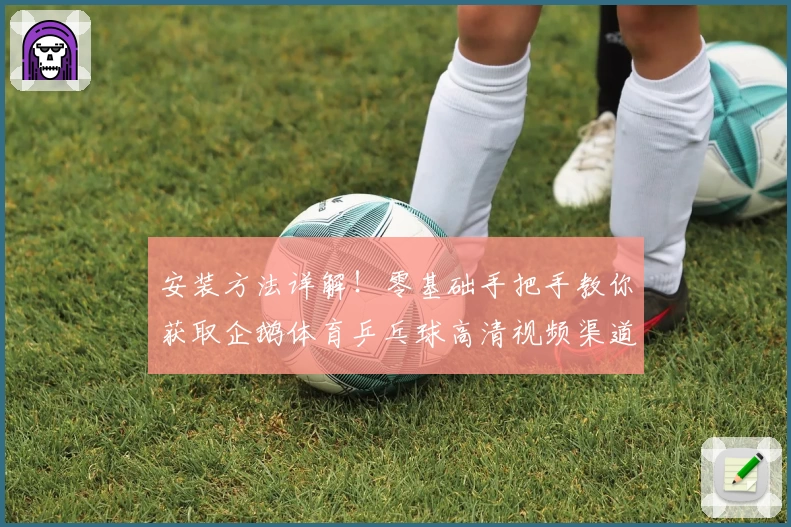 安装方法详解!零基础手把手教你获取企鹅体育乒乓球高清视频渠道