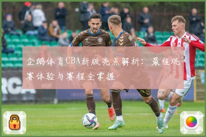 企鹅体育CBA新版亮点解析：最佳观赛体验与赛程全掌握
