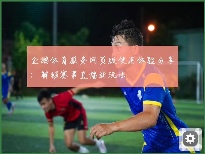 企鹅体育服务网页版使用体验分享：解锁赛事直播新玩法