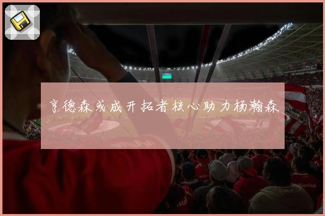 亨德森或成开拓者核心助力杨瀚森