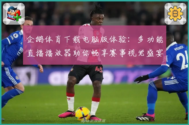 企鹅体育下载电脑版体验：多功能直播播放器助你畅享赛事视觉盛宴