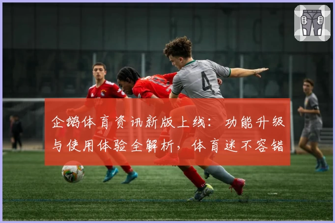 企鹅体育资讯新版上线：功能升级与使用体验全解析，体育迷不容错过