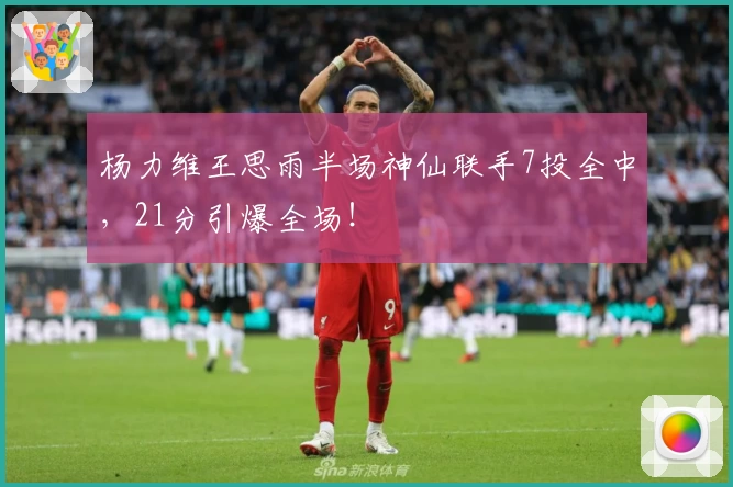 杨力维王思雨半场神仙联手7投全中，21分引爆全场！