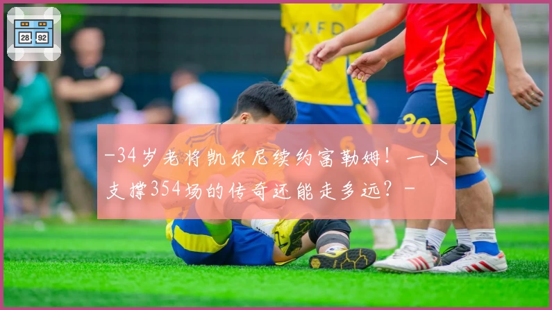 -34岁老将凯尔尼续约富勒姆！一人支撑354场的传奇还能走多远？-
