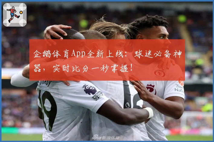 企鹅体育App全新上线：球迷必备神器，实时比分一秒掌握！