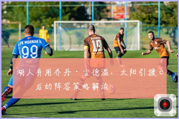 湖人弃用乔丹·古德温，太阳引援背后的阵容策略解读